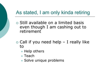 As stated, I am only kinda retiring
 Still available on a limited basis
 even though I am cashing out to
 retirement

 Call if you need help – I really like
 to
   Help others
   Teach
   Solve unique problems
 