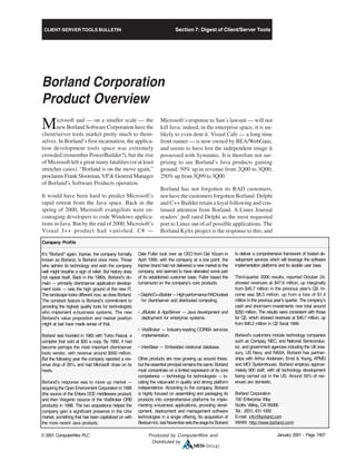CLIENT-SERVER TOOLS BULLETIN
January 2001 - Page 7407© 2001 ComputerWire PLC Produced by ComputerWire and
Distributed by
Section 7: Digest of Client/Server Tools
Borland Corporation
Product Overview
Microsoft and — on a smaller scale — the
new Borland Software Corporation have the
client/server tools market pretty much to them-
selves. In Borland’s first incarnation, the applica-
tion development tools space was extremely
crowded (remember PowerBuilder?), but the rise
of Microsoft left a great many fatalities (or at least
stretcher cases). “Borland is on the move again,”
proclaimsFrankSlootman,VP&GeneralManager
of Borland’s Software Products operation.
It would have been hard to predict Microsoft’s
rapid retreat from the Java space. Back in the
spring of 2000, Microsoft evangelists were en-
couraging developers to code Windows applica-
tions in Java. But by the end of 2000, Microsoft’s
Visual J++ product had vanished. C# —
Microsoft’s response to Sun’s lawsuit — will not
kill Java; indeed, in the enterprise space, it is un-
likely to even dent it. Visual Cafe — a long time
front runner — is now owned by BEA/WebGain,
and seems to have lost the independent image it
possessed with Symantec. It is therefore not sur-
prising to see Borland’s Java products gaining
ground: 50% up in revenue from 2Q00 to 3Q00;
250% up from 3Q99 to 3Q00.
Borland has not forgotten its RAD customers,
nor have the customers forgotten Borland: Delphi
and C++ Builder retain a loyal following and con-
tinued attention from Borland. A Linux Journal
readers’ poll rated Delphi as the most requested
port to Linux out of all possible applications. The
Borland Kylix project is the response to this, and
Company Profile
It’s “Borland” again. Inprise, the company formally
known as Borland, is Borland once more. Those
who admire its technology and wish the company
well might breathe a sigh of relief. But history does
not repeat itself. Back in the 1980s, Borland’s do-
main — primarily client/server application develop-
ment tools — was the high ground of the new IT.
The landscape looks different now, as does Borland.
The constant feature is Borland’s commitment to
providing the highest quality tools for technologists
who implement e-business systems. The new
Borland’s value proposition and market position
might at last have made sense of that.
Borland was founded in 1983 with Turbo Pascal, a
compiler that sold at $50 a copy. By 1992, it had
become perhaps the most important client/server
tools vendor, with revenue around $500 million.
But the following year the company reported a rev-
enue drop of 35%, and had Microsoft close on its
heels.
Borland’s response was to move up market —
acquiringtheOpenEnvironment Corporationin1996
(the source of the Entera DCE middleware product)
and then Visigenic (source of the VisiBroker ORB
products) in 1998. The two acquisitions helped the
company gain a significant presence in the Unix
market, something that has been capitalized on with
the more recent Java products.
Dale Fuller took over as CEO from Del Yocam in
April 1999, with the company at a low point: the
Inprise brand had not delivered a new market to the
company, and seemed to have alienated some part
of its established customer base. Fuller based the
turnaround on the company’s core products:
•Delphi/C++Builder—HighperformanceRADtoolset
for client/server and distributed computing.
• JBuilder & AppServer — Java development and
deployment for enterprise systems.
• VisiBroker — Industry-leading CORBA services
implementation.
• InterBase — Embedded relational database.
Other products are now growing up around these,
but theessential principal remainsthesame: Borland
must concentrate on a limited expression of its core
competence — technology for technologists — lo-
cating the value-add in quality and strong platform
independence. According to the company, Borland
is highly focused on assembling and packaging its
products into comprehensive platforms for imple-
menting e-business applications, providing devel-
opment, deployment and management software
technologies in a single offering. Its acquisition of
BedouinInc.lastNovembersetsthestageforBorland
to deliver a comprehensive framework of hosted de-
velopment services which will leverage the software
implementation platforms and its sizable user base.
Third-quarter 2000 results, reported October 24,
showed revenues at $47.6 million, up marginally
from $45.7 million in the previous year’s Q3. In-
come was $8.5 million, up from a loss of $1.4
million in the previous year’s quarter. The company’s
cash and short-term investments now total around
$250 million. The results were consistent with those
for Q2, which showed revenues at $46.7 million, up
from $40.2 million in Q2 fiscal 1999.
Borland’s customers include technology companies
such as Compaq, NEC, and National Semiconduc-
tor, and government agencies including the UK trea-
sury, US Navy, and NASA. Borland has partner-
ships with Arthur Andersen, Ernst & Young, KPMG
and MCI Systemhouse. Borland employs approxi-
mately 900 staff, with all technology development
being carried out in the US. Around 50% of rev-
enues are domestic.
Borland Corporation
100 Enterprise Way
Scotts Valley, CA 95066
Tel.: (831) 431-1000
E-mail: info@borland.com
WWW: http://www.borland.com/
 
