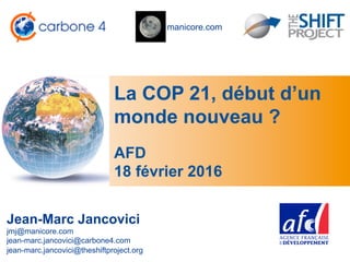 manicore.com
La COP 21, début d’un
monde nouveau ?
Jean-Marc Jancovici
jmj@manicore.com
jean-marc.jancovici@carbone4.com
jean-marc.jancovici@theshiftproject.org
AFD
18 février 2016
 
