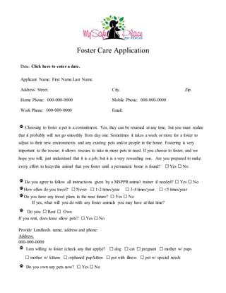 Foster Care Application
Date: Click here to enter a date.
Applicant Name: First Name.Last Name.
Address: Street. City. Zip.
Home Phone: 000-000-0000 Mobile Phone: 000-000-0000
Work Phone: 000-000-0000 Email:
Choosing to foster a pet is a commitment. Yes, they can be returned at any time, but you must realize
that it probably will not go smoothly from day one. Sometimes it takes a week or more for a foster to
adjust to their new environments and any existing pets and/or people in the home. Fostering is very
important to the rescue; it allows rescues to take in more pets in need. If you choose to foster, and we
hope you will, just understand that it is a job; but it is a very rewarding one. Are you prepared to make
every effort to keep this animal that you foster until a permanent home is found? ☐ Yes ☐ No
Do you agree to follow all instructions given by a MSPPR animal trainer if needed? ☐ Yes ☐ No
How often do you travel? ☐ Never ☐ 1-2 times/year ☐ 3-4 times/year ☐ <5 times/year
Do you have any travel plans in the near future? ☐ Yes ☐ No
If yes, what will you do with any foster animals you may have at that time?
Do you: ☐ Rent ☐ Own
If you rent, does lease allow pets? ☐ Yes ☐ No
Provide Landlords name, address and phone:
Address.
000-000-0000
I am willing to foster (check any that apply)? ☐ dog ☐ cat ☐ pregnant ☐ mother w/ pups
☐ mother w/ kittens ☐ orphaned pup/kitten ☐ pet with illness ☐ pet w/ special needs
Do you own any pets now? ☐ Yes ☐ No
 