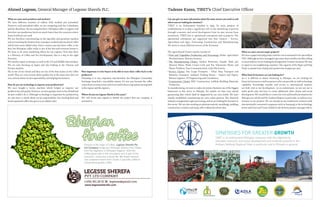 Ahmed Legesse, General Manager of Legesse Sherefa PLC.
What are your main products and markets?
We have different varieties of coffees, both washed and unwashed.
However, with unwashed coffee, we are competing with the Colombians
and the Brazilians. By not using fertilizer, Ethiopian coffee is organic and
therefore our production levels are much lower than the countries where
heavy fertilizers are used.
We are therefore concentrating on the specialty and premium markets
and are teaching the farmers how to prepare washed and sun-dried coffee
which have more added value. Every country says that their coffee is the
best, but Ethiopian coffee really is one of the best and everyone knows it.
We have to do more marketing efforts for our exports. Now that there
is a Ministry of Coffee and Tea Development, that is a step in the right
direction.
We mainly export to Europe, as well as the US and Middle East markets.
We are now focusing on Japan and also looking at the Chinese and
Korean markets.
Illy is one of our clients and they are one of the best names in the coffee
world. They are very serious about quality, but at the same time they are
very serious about social responsibility and helping the farmers.
How do you use technology to improve your productivity?
We once bought a Sortex machine which helped us improve our
productivityandquality.However,weweregoingtohavetolayoffstaffand
we just couldn’t do it. Although technology is important for productivity,
we also have to think about social responsibility. Our hand-picked and
hand-separated coffee also gives us an added value.
How important is it for buyers to be able to trace their coffee back to the
producers?
Nowadays it is very important and therefore, the Ethiopian Commodity
Exchange launched a traceability system. It’s not easy because the coffee
comes from so many areas, and so we need to have a tag system tracing back
to the region and the exporter.
Where do you see Legesse Sherfa in five years?
We will invest and expand to double the project that our company is
involved in.
Ethiopia is the origin of coffee. Legesse Sherefa Pvt
Ltd Company brings you Ethiopian Arabica Fine Coffee
from the Highland of Ethiopian Regions. Here the
coffee grows wild in the mountains and is part of the
economic, social and cultural life. We export washed
and unwashed beans from Grade 2 specialty coffee to
conventional grades coffee.
www.legessesherefa.com
Can you give us more information about the main sectors you work in and
where you are looking for investors?
TIRET is an Endowment founded in 1995. Its main purpose of
establishment is to play a significant role in the abolishing of poverty
through economic and social development from its own income from
investment. TIRET has 17 operational enterprises and 13 projects. The
operational enterprises are organized into four clusters – Service,
Agriculture and Agro- Processing, Construction and Manufacturing.
We work in many different sectors of the Economy.
The Agricultural Cluster mainly consists of:
• Fruit and Vegetables Production and Processing: Zeleke Agriculture
Mechanization, Metema Ginnery.
• The Manufacturing Cluster: Dashen Breweries, Gonder Malt, Jari
Mineral Water, Walia Crown Cork and Tin, Tekreruwa Plastic and
Plastic Products, Tana Communication, Azila Electronics,
• Service Cluster: Dry Cargo Transport – Tikur Abay Transport and
Bekelcha Transport, Ambasel Trading House – Import and Export,
Belessa Logistics, TT Engineering and Consultancy
• Construction Cluster: BDC Construction, Lalibela Building Materials
Production
In manufacturing, we want to make electronics business one of the biggest
businesses in this sector in Ethiopia. For textiles we have now started
garmenting after which shall be supported by our own textile. We have
already established commencing our own cotton ginnery. The chemical
industryistangentialtoagro-processing,andwearelookingforinvestorsin
this sector. We are also working on pharmaceuticals, metallurgy, molding,
construction, ceramics and many other industrial sectors also.
Tadesse Kassa, TIRET’s Chief Executive Officer
What are your current major projects?
We have a paper and pulp project and the cost is estimated to be 500 million
USD.Althoughwehavemanagedtogetsomesharesholderslocallywilling
toinvestwithus,wearelookingforforeignJointVentureinvestors.Weaim
to export to our neighboring countries. The capacity of the Paper and Pulp
Projct is 150,000 tons of pulp and 150,000 tons of paper per year.
What kind of investors are you looking for?
As it is difficult to obtain financing in Ethiopia, we are looking for
financial investors as well as partners who can provide us with technology
capability. Knowledge transfer and access to international markets
are both vital to our development. As an endowment, we are not out to
make profit only, but here to create additional value chains and social
development. We would like to create win-win and beneficial situation for
Ethiopia as a whole and the Amhara Region in particular, as well as every
investor in our projects. We are already in successful joint ventures with
internationally renowned companies such as Samsung in the technology
sector and Duet and Vasari Global in the brewery project amongst others.
TIRET is an endowment Ethiopian company with the objective to
stimulate economic and social development and eradicate poverty in the
Amhara National Regional State in particular and in Ethiopia in general.
SYNERGIES FOR GREATER GROWTH
 