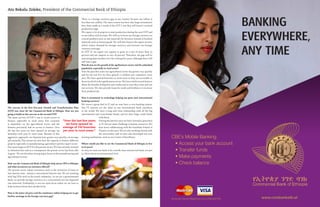 The success in the first five-year Growth and Transformation Plan
(GTP) was clear for the Commercial Bank of Ethiopia. How are you
going to build on this success in the second GTP?
The main success of GTP I was to create access to
finance, especially in rural areas. Our economy
is dependent on the agricultural sector and the
farmers previously had no access to finance. Over
the last five years we have opened on average 150
branches each year in rural areas. Because of this
aggressive approach, our deposits have grown very quickly; on average
35% annually. This means we now have the capacity to finance different
projects especially in manufacturing, agriculture and the export sector.
Our main target in GTP II is the private sector. We have already invested
in infrastructure and as a consequence the private sector has been able
to grow . We are therefore now going to focus on the manufacturing and
agricultural sectors.
How can the Commercial Bank of Ethiopia help attract FDI to Ethiopia
and what incentives are investors offered?
The private sector enjoys incentives such as the provision of loans at
low interest rates - almost a concessional interest rate. We are working
with big FDIs such as the textile industries. As we are a governmental
bank, we provide foreign currency at a concessional rate for imported
raw materials. Profitability is not our main focus rather we are here to
help investors boost their productivity.
How is the lower oil price and the remittance inflow helping you to get
further earnings in the foreign currency gap?
There is a foreign currency gap in our country because our inflow is
less than our outflow. The main reason has been that large investments
have been made as a result of the GTP I, but they still haven’t reached
production stage.
We expect a lot of projects to start production during the next GTP and
so our inflow will increase. We will try to focus our foreign currency on
critical products such as raw materials for factories instead of finished
materials such as luxury goods. We will also finance the export sectors,
which reduce demand for foreign currency and increase our foreign
currency earnings.
In GTP II, we expect our exports to grow at a rate of more than 25
percent and our imports at over 16 percent. Therefore, the gap will be
narrowing down further over the coming five years, although there will
still exist a gap.
How do you see the growth of the agribusiness sector and the unbanked
population, especially in rural areas?
Over the past few years our agricultural sector has grown very quickly
and for the last five we have gained 1.2 million new customers every
year. We have opened branches in rural areas so they are accessible to
those involved in the agribusiness sector. We have tried to teach farmers
about the benefits of deposits and credits and so now they come and use
our services. We also provide loans for seeds and fertilizers to increase
their productivity.
How is investment in technology helping you grow your international
banking services?
We invest a great deal in IT and we now have a core banking system.
Our IT systems are the same as any international bank anywhere
in the world. We have a long and close relationship with all the big
international and cross-border banks, and we have large credit limits
with them.
During the last five years we have invested a great deal
in IT, but our main challenge is human resources. We
have been collaborating with the Frankfurt School of
Finance on this area. We are also working closely with
the universities and we have also developed our own
training institutions, such as our Centre of Excellence.
Where would you like to see the Commercial Bank of Ethiopia in five
to 10 years?
In 2025 we want our bank to be a world-class commercial bank, not just
in Africa but at an international level.
Ato Bekalu Zeleke, President of the Commercial Bank of Ethiopia
“Over the last five years
we have opened an
average of 150 branches
per year in rural areas.”
www.combanketh.etWe accept Visa and MasterCard at our ATMs and POS
CBE’s Mobile Banking:
• Access your bank account
• Transfer funds
• Make payments
• Check balance
 