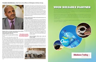 YOUR RELIABLE PARTNER
One Natural Mineral Water is purified bottled water that started to be produced in 2015. The brand
aims at achieving the utmost quality level in the production of its bottled products keeping the
natural contents in the bottled spring water.
Derived from the original source of Mogle Mountain, One Natural Purified Water is produced at its
13,000 square meters of factory in Sebeta region, Ethiopia. Our products are manufactured with
the highest quality as we use the latest machinery in water purification technology along with highly
qualified experts.
One Spring Water aims at delivering its organic products to satisfy the demand in the local market
and export to different countries.
Abbahawa Trading PLC
www.abbahawa.com
“The airline is owned
by the government but
run by airline experts.”
Tewolde GebreMariam, Chief Executive Officer of Ethiopian Airlines Group
Ethiopian Airlines is the largest, fastest growing and most profitable
airline in Africa. Tell us about your ambitious plans
of expansion detailed in Vision 2025.
Ethiopian Airlines has been around for 70 years,
but it has grown very quickly indeed over the past
10 years.
We came up with Vision 2025 in 2010. By that
time we were expecting the 787 Dreamliner and
the Airbus A350 to take the airline to the next level. We knew that
the aircrafts’ design, manufacturing and financing were going to take
a while so we decided to implement a 15-year long-term plan. Many
industry experts had their doubts about the viability and feasibility of
15 year-long plan, because the airline industry is volatile, dynamic and
constantly in evolution.
However, we still decided to go ahead with this ambitious Vision 2025
as we believed in having a solid forecast and confidence in our market
planning. Our plan is to grow the airline from 1.3 billion USD annual
turnover to 10 billion USD by 2025 and have a total of 150 airplanes in
service with seven different business units. The idea was to transform
the airline into an aviation group.
There are four pillars of Vision 2025, the first of which is to increase our
fleet, whilst maintaining a balance between diversity and commonality.
The second is to increase our infrastructure such as building our own
cargo terminal, which when finished, will rival the capacity of Hong
Kong or Amsterdam Schiphol airports. We also have an expansion
plan for the passenger terminal which will accommodate 22 million
passengers a year up from the current eight million today. After 2025 a
new airport is planned which will be at a lower altitude to save on fuel
costs.
The third pillar is Human Resource Development which is why we have
expanded our aviation academy. With our new fleet, infrastructure and
employees, we need a new system to put them together which contains
policies, procedures and global standard processes and ICT. The airline
is highly automated in every aspect and is even now paperless.
Vision 2025 began in 2010 and in just five years, we can say that Vision
2025 is a reality. Not only have we met our targets, but we have exceeded
them. The airline has doubled and our current revenue is 2.5 billion
USD. We now have more than 76 planes in service, and although our
original aim was to reach 90 international destinations by 2025, we are
already flying to 91 by 2015.
You like to underline that the airline is state-owned not state-run. Can
you explain this statement?
The airline is owned by the government, but it is run by professional
airline experts. It is operated exactly like a private business, and it has
helpedcontributetothedouble-digitgrowthinEthiopiaandtheimageof
renewal and renaissance that Ethiopia has experienced. Ownership and
management roles are clearly demarcated in the corporate governance.
We believe in self-sufficiency. Our airline academy is almost as old as
the airline itself. We need an academy because unlike in Europe and
the US it is difficult to find airline professionals in Africa. Furthermore,
sending airplanes to Europe for maintenance is very expensive and
impractical. We needed our own capability development and that is why
we want our own trained qualified, motivated and dedicated people.
We believe that human resources should be an asset, not only for
the airline, but also for the continent. Ethiopia has a population of 90
million with a young, educated demographic. The
academy is huge and so we also export trained labour
to other countries.
How does Ethiopian Airlines help in social and
economic change?
We are an airline from a third world country, but we
are succeeding on the global stage and competing with the mega carriers.
The airline significantly contributes to tourism by facilitating visitors
from its 91 destinations. In terms of economic development, Ethiopia’s
horticultural industry wouldn’t have been able to be as successful as it
has been without the airline and furthermore we earn foreign currency
for the country.
We can show other state-owned companies in Ethiopia and Africa that
they can emulate Ethiopian Airlines and have international success if
they do the right things.
 