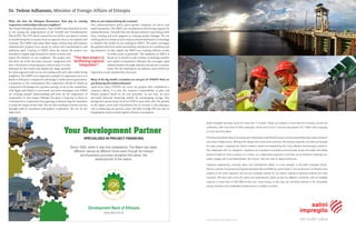 What role does the Ethiopian Renaissance Dam play in creating
cooperative relationships with your neighbors?
The Grand Ethiopian Renaissance Dam (GERD) was launched in 2011
as one among the mega-projects of the Growth and Transformation
Plan (GTP). The GTP which entered its second five year phase is aimed
at transforming the economy from an agrarian base to an industry-led
economy. The GERD and many other major railway, dam and massive
infrastructure projects were meant to realize this transformative and
ambitious goal. Coming to GERD, from the outset, the project was
intended to supply high demand for power at home and
export the balance to our neighbors. The project was
also born out of the idea that economic integration will
have a dividend in ensuring peace and security. It is also
informed by the reality that despite the huge potential
for intra-regional trade we are not trading with each other while being
neighbors. The GERD is an important example of cooperation since it is
based on Ethiopia’s comparative advantage in hydro-power generation-
a testimony to our commitment that cooperation should be based on
comparative advantages for a greater synergy. As far as the cooperation
with Egypt and Sudan is concerned, successive dialogues over GERD
are creating mutual understanding and trust on the importance of
cooperation. In this respect Ethiopia has gone a long way to show its
commitment to cooperation by proposing a trilateral experts committee
to study the impact of the Dam. We are also working to elevate our ties
through trade & investment and greater cooperation. We are on the
right track.
Dr. Tedros Adhanom, Minister of Foreign Affairs of Ethiopia
How are you industrializing the economy?
Our industrialization policy gives greater emphasis on micro and
small enterprises. The SME’s are considered as the driving engines for
industrialization. Towards that end, the government is providing credit
lines, training and such supports as creating market linkages. We are
working also on technical and vocation schools dedicated to technology
to enhance the strides we are making in SME’s. The policy envisages
the gradual shift from small and medium enterprises in to medium and
big industries. In that regard, the SME’S are creating millions of jobs
in urban areas in particular. The emphasis on SME’s is
based on its benefit in job creation, technology transfer
and capital accumulation. Ethiopia also envisages rapid
industarlization through industry and special economic
zones. We are working on ten industry zones which are
expected to create 250,000 jobs every year.
Many of the big world’s economies are not part of UNIDO? How are
you financing this industrialization?
Apart from what UNIDO can carry out projects that compliment a
country’s efforts, it is also the country’s responsibility to plan and
finance projects based on its own priorities. In our case, we have
increased domestic financing mainly by encouraging savings. Our
savings have grown from 5% of our GDP to more than 20%. The growth
in the export sector and concomitant rise in revenue is also playing a
role in financing our priority areas. The flow of high FDI has also in
bringing the much-needed capital to finance our projects.
Your Development Partner
SPECIALIZED IN PROJECT FINANCING
Since 1909, when it was first established, The Bank has taken
different names at different times even though its mission
and business purposes remained the same, the
development of the nation.
Development Bank of Ethiopia
www.dbe.com.et
“The dam project is
facilitating regional
integration.”
www.salini-impregilo.com
Salini Impregilo has been active for more than 110 years. Today, we operate in more than 50 countries, across five
continents, with more than 30,000 employees. At the end of 2015, turnover was approx. €4.7 billion with a backlog
of more than €33 billion.
TheGroupoperatesinallsectorsrequiringcomplexlarge-scaleinfrastructures,suchasrenewableenergy,water,transport
and urban infrastructure, offering both design and construction services. We develop bespoke, innovative proposals
for every project, analysing the client’s needs in depth and researching the most effective technological solutions.
We collaborate with our designers, engineers and suppliers to prioritise environmental, social and health and safety
issues throughout. Once a project is in motion, our collaborative approach continues, as we transform drawings into
reality, engage with local stakeholders, and recruit, train and care for large workforces.
Hydraulic engineering, including dams and hydroelectric plants, is a key strength of the Salini Impregilo Group.
We are currently recognised by Engineering News Record (ENR) as world leader in the construction of infrastructure
projects in the water segment, and act as a strategic partner for our clients, helping to develop projects from their
inception. We have built some 257 dams and hydroelectric plants across five different continents, with an installed
capacity of more than 37,500 MW of low-cost, clean energy. In this way, we contribute directly to the renewable
energy transition and sustainable development in multiple countries.
we build value
 