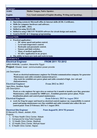 Languages
Arabic Mother Tongue, Native Speaker.
English Very Good command of English (Reading, Writing and Speaking).
Computer Skills
 Operating system & Microsoft office & Internet skills (ICDL Certificate).
 Skills for computer hardware and software.
 Auto Cad 2009…2014.
 Skilled in using MATLAB.
 Skilled in using CIRCUIT MAKER software for circuit design and analysis.
 Good in BASIC & C-language programming.
Personal Skills
 Practical application :
o DC motor speed and potion control.
o Level and temperature control.
o Hydraulic and pneumatic control.
o Sensors and limit switches.
o Many of medical application.
o SCADA Application in my project.
 The ability to learn new tools and work in team.
EXPERIENCE
Electrical Engineer FROM 2011 TO 2012
APEX POWER, Location. Alexandria 'Egypt
Project: Etisalat tower communication power provide
Job Description:
Work as electrical maintenance engineer for Etisalat communication company for generator
Maintenance and cable extended commercial power .
Also work for establish new power plant and cable extended of high , low volt and
(Infrastructure).
Electrical Engineer From 2012 to 2013
Agro Siwa , location. Egypt
Job Description:
Work as a site engineer for agro siwa as contract for 6 month to install a new line, generator
Maintenance, cable extended for 10000 acre , Establish generator power plant, Water
desalination plants and control panel maintenance.
Electrical Engineer from Februry 2013 to August 2014
 work for Etap for paper and board as electrical control engineer my responsibility is control
panel and pump maintenance new line establish and cable extended also collect the new
control panel from 23 February 2013 to 1 August 2014.
Electrical Site Engineer From August10, 2014 TO present
El Manzel EL Massi, Jeddah, KSA.
Projects:
1. 10 New Health Clinic Center, Makah
2. Compound for king Fahd hospital
3. 12 Health Clinic Center, Madinah
4. 22 Health Clinic Center, Mohyel Asser
5. 6 Health Clinic Center, Najran
 