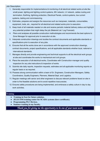 Job Description:
1. Generally responsible for implementations & monitoring of all electrical related works at site like
small power, lighting and lighting control systems, MV network, LV network, cables routing and
termination, Earthing, lightning protection, Electrical Panels, control systems, low current
systems, testing and commissioning.
2. Estimates, prepares and assigns the resources such as manpower, materials, consumables,
equipment, tools, etc., required for all electrical and related works prior to execution.
3. Keep track of all materials needed on site and receive periodic material delivery status and highlight
any potential problem that might delay the job (Material List / Log Forecast).
4. Plans and analyses all possible construction methodologies and recommends the best options to
Zone Manager for approval prior to execution at site.
5. Interprets construction drawings and studies the contract documents and applicable standards or
specifications prior to execution of any jobs.
6. Ensures that all the works done are in accordance with the approved construction drawings,
contract documents, project specifications, and all applicable standards whether local, national or
international standards.
7. Manages directly and provide engineering and technical supports to all the electrical work groups
at site and coordinates the works to mechanical and civil groups.
8. Plans the execution of all electrical works, Coordinates with Construction manager and quality
inspectors for any site instructions & inspection of works
9. Submits site daily reports, inspection requests, estimates and all applicable monitoring reports on
regular basis or as required.
10. Possess strong communication within a team of Sr. Engineers, Construction Managers, Safety
Coordinators, Quality Engineers, Planners, Material Dept. and Logistics.
11. Regular meetings with senior and other engineers to discuss relevant problems faced on site in
order to find feasible solutions and to avoid repetitive inaccuracies.
12. Ensures safety procedures are being implemented, and embraces a safety culture in day to day
work activities.
Training
 Training in East for future solution .
 JELECOM training center for SCADA systems (have certificate).
 Programming PLC Devices.
 Summer training in my faculty.
Thank you for giving me the opportunity to be one of your team work
 
