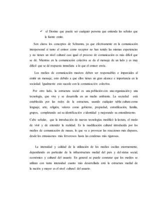  el Destino que puede ser cualquier persona que entienda las señales que 
la fuente emite. 
Son claros los conceptos de Schramm, ya que efectivamente en la comunicación 
interpersonal si tanto el emisor como receptor no han tenido las mismas experiencias 
y no tienen un nivel cultural casi igual el proceso de comunicación es más difícil que 
se dé. Mientras en la comunicación colectiva se da el mensaje de un lado y es muy 
difícil que se dé respuesta inmediata a lo que el emisor envía. 
Los medios de comunicación masivos deben ser responsables e imparciales al 
emitir un mensaje, esto debido a que ellos tienes un gran alcance e importancia en la 
sociedad. Igualmente esto sucede con la comunicación colectiva. 
Por otro lado, la estructura social es una población con una organización y una 
tecnología, que vive y se desarrolla en un medio ambiente. La sociedad está 
establecida por las redes de la estructura, usando cualquier tabla: cultura como 
lenguaje, arte, religión; valores como gobierno, propiedad, estratificación, familia, 
grupos, completando así su identificación e identidad y mejorando su entendimiento. 
Cabe señalar, que la introducción de nuevas tecnologías modificó la lectura, el modo 
de vivir y de entender la realidad. Es la modificación cultural introducida por los 
medios de comunicación de masas, lo que va a provocar las reacciones más dispares, 
desde los entusiasmos más fervorosos hasta las condenas más rigurosas. 
La intensidad y calidad de la utilización de los medios oscilan enormemente, 
dependiendo en particular de la infraestructura medial del país y del status social, 
económico y cultural del usuario. En general se puede constatar que los medios se 
utilizan con tanta intensidad cuanto más desarrollada está la estructura medial de 
la nación y mayor es el nivel cultural del usuario. 
 