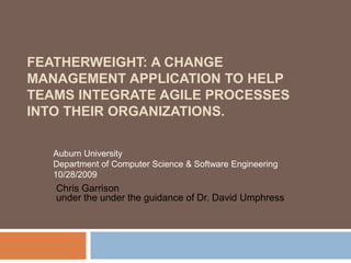 FEATHERWEIGHT: A CHANGE
MANAGEMENT APPLICATION TO HELP
TEAMS INTEGRATE AGILE PROCESSES
INTO THEIR ORGANIZATIONS.
Chris Garrison
under the under the guidance of Dr. David Umphress
Auburn University
Department of Computer Science & Software Engineering
10/28/2009
 