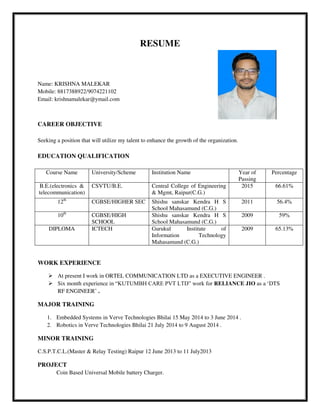 RESUME
Name: KRISHNA MALEKAR
Mobile: 8817388922/9074221102
Email: krishnamalekar@ymail.com
CAREER OBJECTIVE
Seeking a position that will utilize my talent to enhance the growth of the organization.
EDUCATION QUALIFICATION
Course Name University/Scheme Institution Name Year of
Passing
Percentage
B.E.(electronics &
telecommunication)
CSVTU/B.E. Central College of Engineering
& Mgmt, Raipur(C.G.)
2015 66.61%
12th
CGBSE/HIGHER SEC Shishu sanskar Kendra H S
School Mahasamund (C.G.)
2011 56.4%
10th
CGBSE/HIGH
SCHOOL
Shishu sanskar Kendra H S
School Mahasamund (C.G.)
2009 59%
DIPLOMA ICTECH Gurukul Institute of
Information Technology
Mahasamund (C.G.)
2009 65.13%
WORK EXPERIENCE
 At present I work in ORTEL COMMUNICATION LTD as a EXECUTIVE ENGINEER .
 Six month experience in “KUTUMBH CARE PVT LTD” work for RELIANCE JIO as a ‘DTS
RF ENGINEER’ .
MAJOR TRAINING
1. Embedded Systems in Verve Technologies Bhilai 15 May 2014 to 3 June 2014 .
2. Robotics in Verve Technologies Bhilai 21 July 2014 to 9 August 2014 .
MINOR TRAINING
C.S.P.T.C.L.(Master & Relay Testing) Raipur 12 June 2013 to 11 July2013
PROJECT
Coin Based Universal Mobile battery Charger.
 