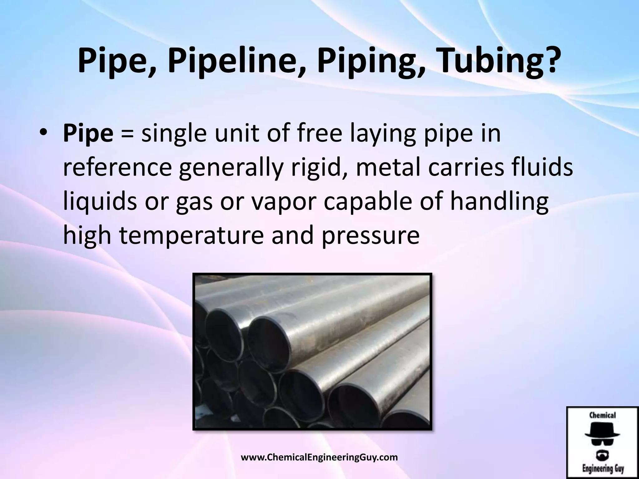 Pipe, Pipeline, Piping, Tubing?
• Pipe = single unit of free laying pipe in
reference generally rigid, metal carries fluids
liquids or gas or vapor capable of handling
high temperature and pressure
www.ChemicalEngineeringGuy.com
 
