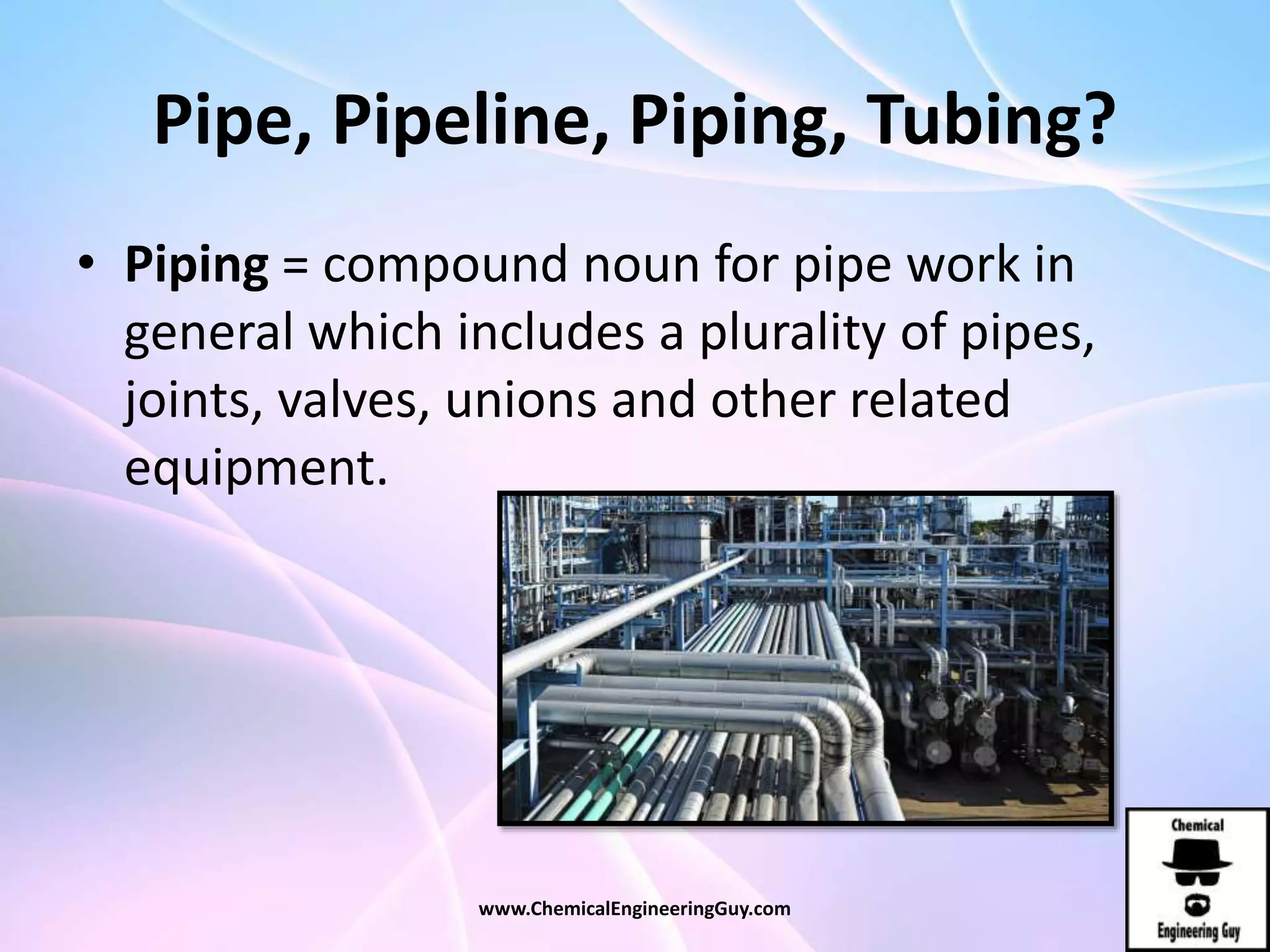 Pipe, Pipeline, Piping, Tubing?
• Piping = compound noun for pipe work in
general which includes a plurality of pipes,
joints, valves, unions and other related
equipment.
www.ChemicalEngineeringGuy.com
 