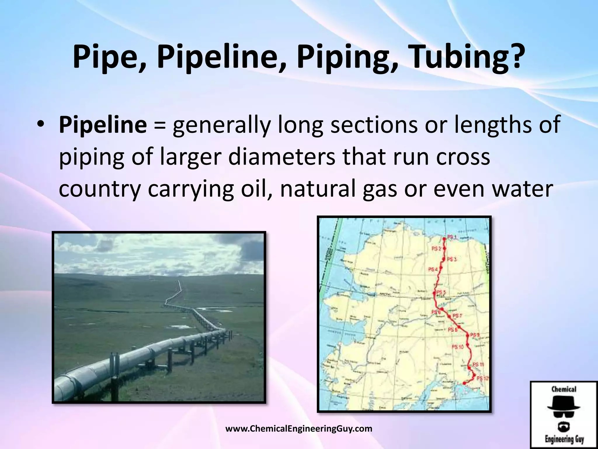 Pipe, Pipeline, Piping, Tubing?
• Pipeline = generally long sections or lengths of
piping of larger diameters that run cross
country carrying oil, natural gas or even water
www.ChemicalEngineeringGuy.com
 