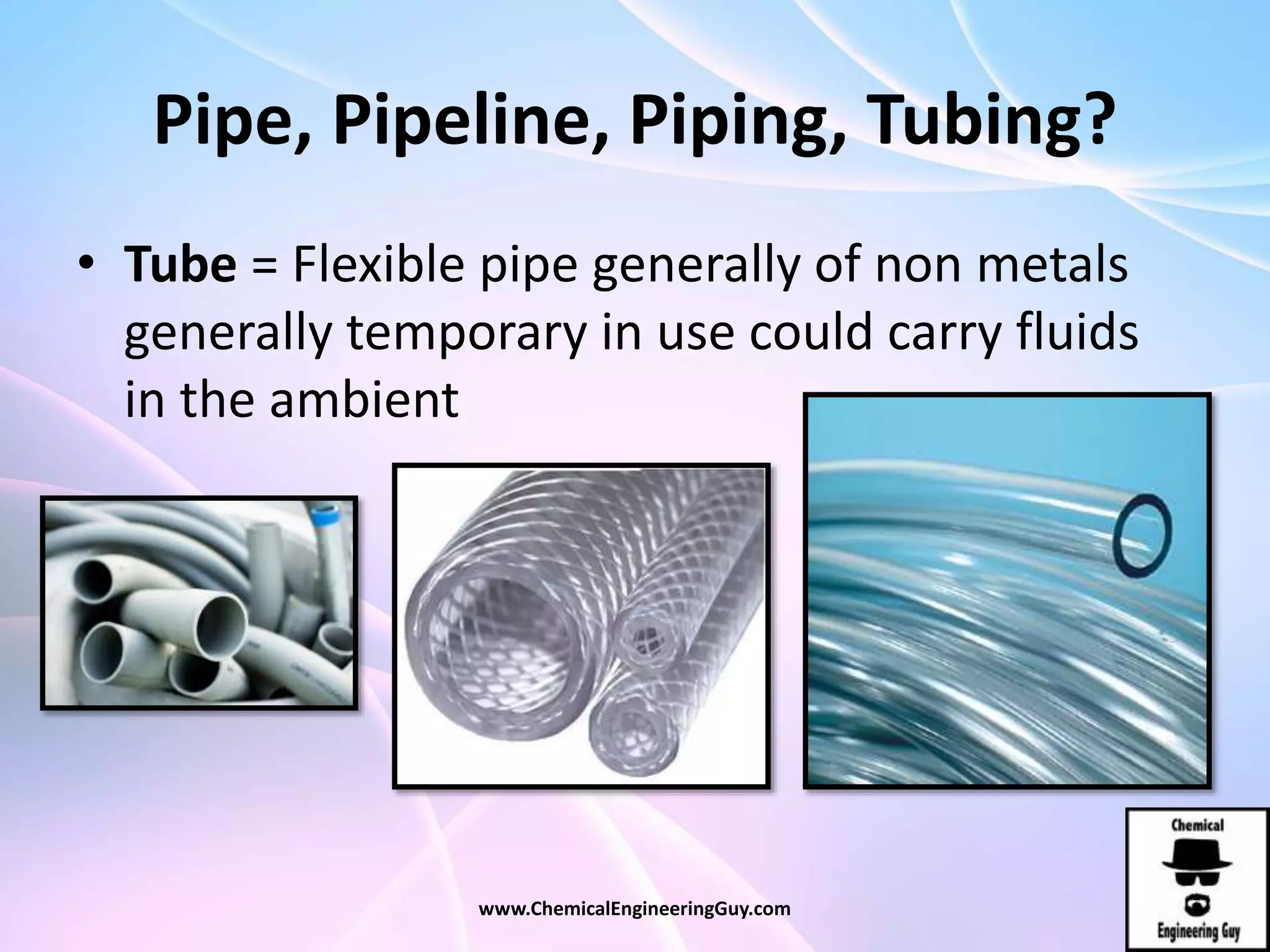 Pipe, Pipeline, Piping, Tubing?
• Tube = Flexible pipe generally of non metals
generally temporary in use could carry fluids
in the ambient
www.ChemicalEngineeringGuy.com
 
