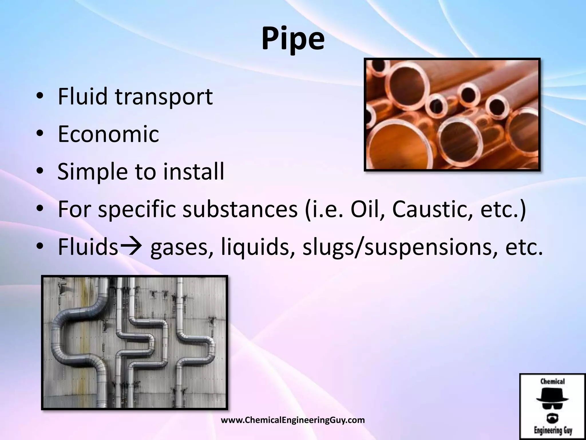 Pipe
• Fluid transport
• Economic
• Simple to install
• For specific substances (i.e. Oil, Caustic, etc.)
• Fluids gases, liquids, slugs/suspensions, etc.
www.ChemicalEngineeringGuy.com
 