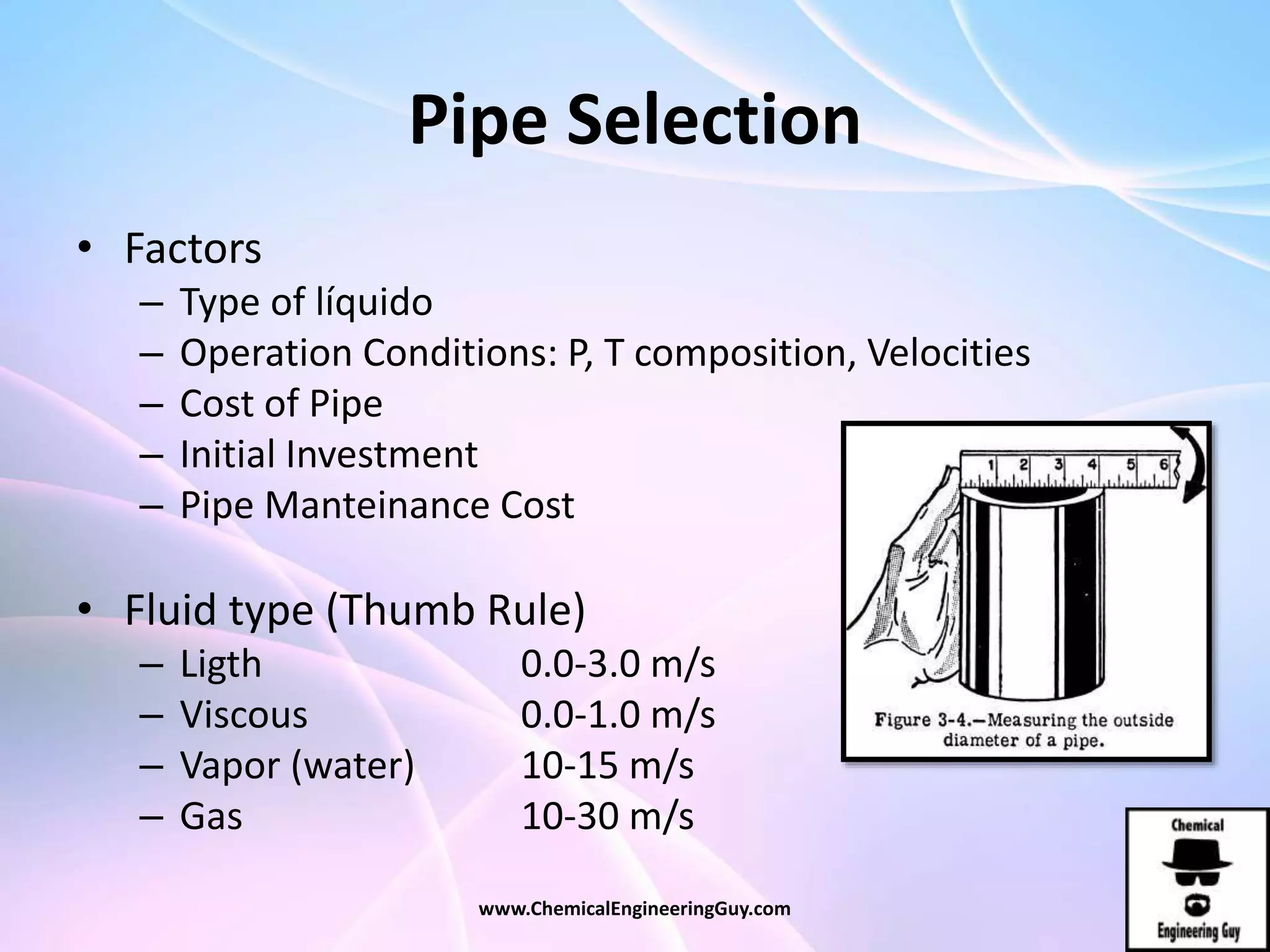 Pipe Selection
• Factors
– Type of líquido
– Operation Conditions: P, T composition, Velocities
– Cost of Pipe
– Initial Investment
– Pipe Manteinance Cost
• Fluid type (Thumb Rule)
– Ligth 0.0-3.0 m/s
– Viscous 0.0-1.0 m/s
– Vapor (water) 10-15 m/s
– Gas 10-30 m/s
www.ChemicalEngineeringGuy.com
 