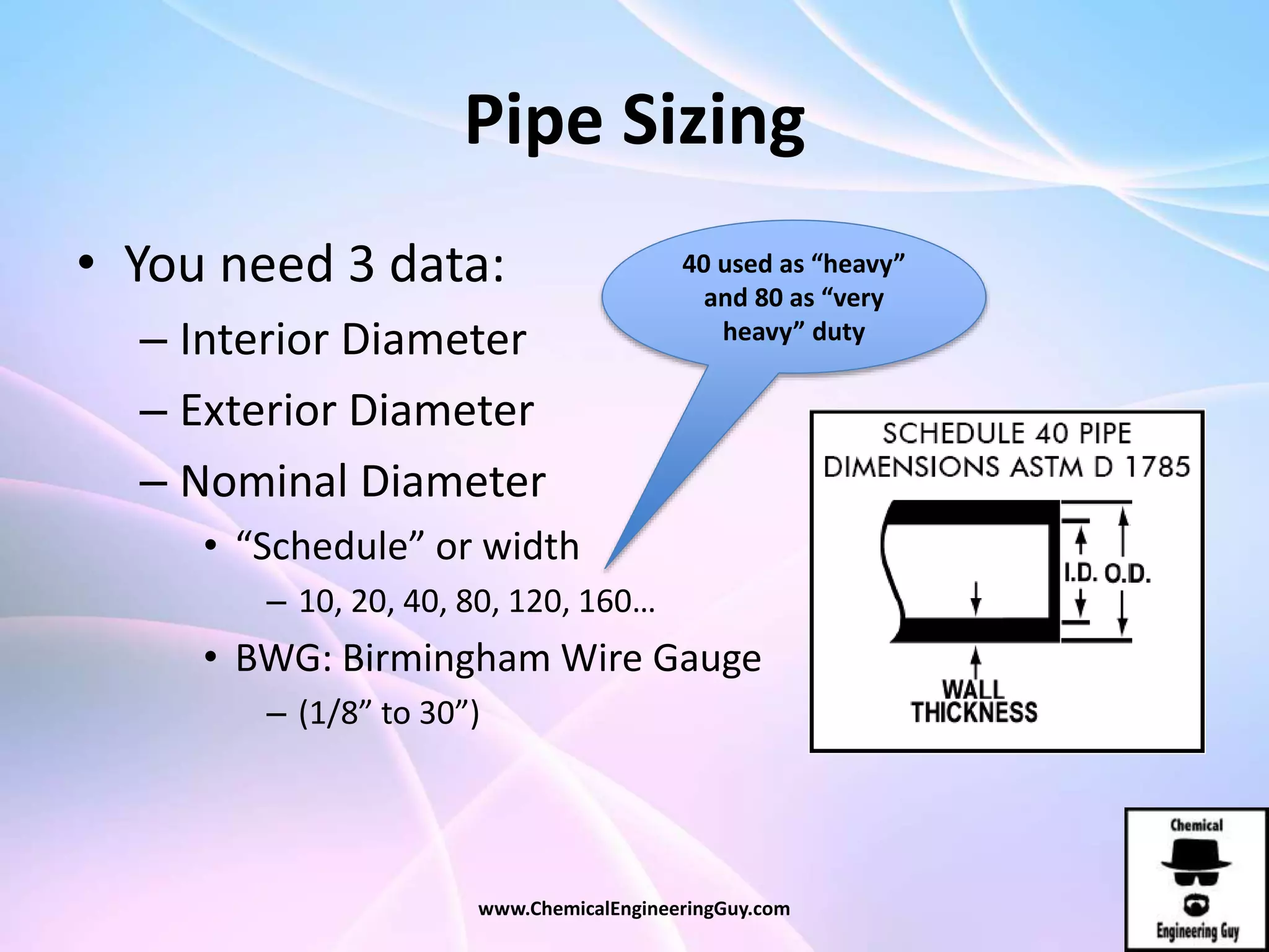 Pipe Sizing
• You need 3 data:
– Interior Diameter
– Exterior Diameter
– Nominal Diameter
• “Schedule” or width
– 10, 20, 40, 80, 120, 160…
• BWG: Birmingham Wire Gauge
– (1/8” to 30”)
40 used as “heavy”
and 80 as “very
heavy” duty
www.ChemicalEngineeringGuy.com
 