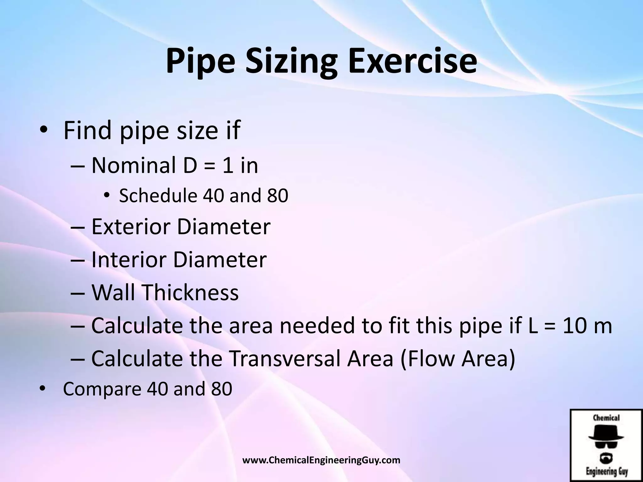 Pipe Sizing Exercise
• Find pipe size if
– Nominal D = 1 in
• Schedule 40 and 80
– Exterior Diameter
– Interior Diameter
– Wall Thickness
– Calculate the area needed to fit this pipe if L = 10 m
– Calculate the Transversal Area (Flow Area)
• Compare 40 and 80
www.ChemicalEngineeringGuy.com
 