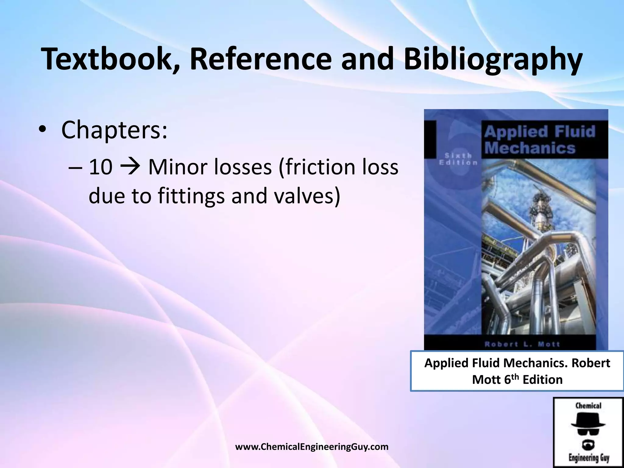 Textbook, Reference and Bibliography
• Chapters:
– 10  Minor losses (friction loss
due to fittings and valves)
www.ChemicalEngineeringGuy.com
Applied Fluid Mechanics. Robert
Mott 6th Edition
 