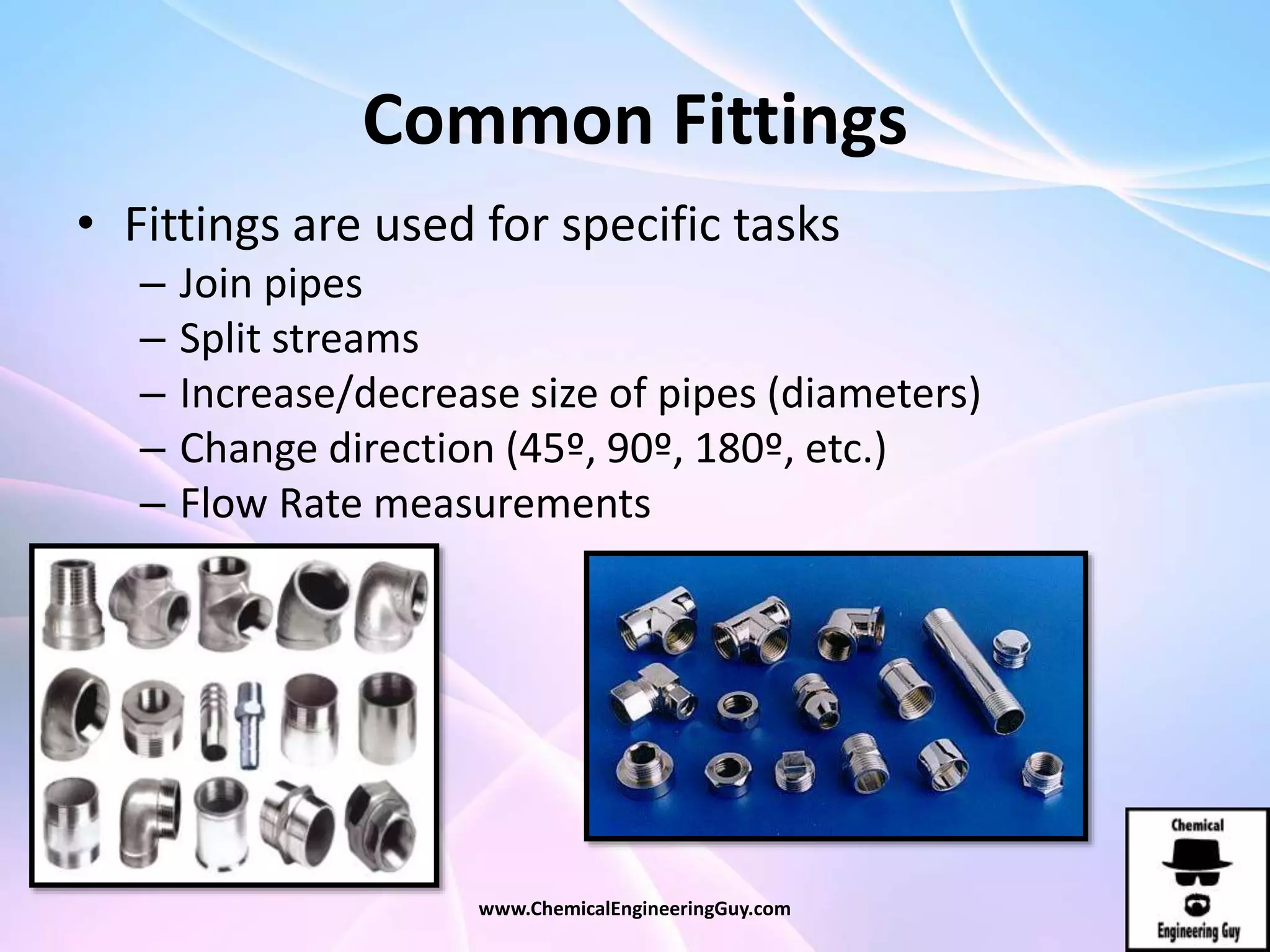 Common Fittings
• Fittings are used for specific tasks
– Join pipes
– Split streams
– Increase/decrease size of pipes (diameters)
– Change direction (45º, 90º, 180º, etc.)
– Flow Rate measurements
www.ChemicalEngineeringGuy.com
 