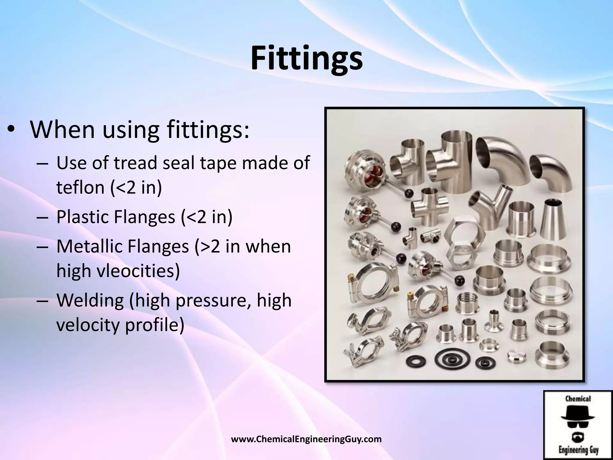Fittings
• When using fittings:
– Use of tread seal tape made of
teflon (<2 in)
– Plastic Flanges (<2 in)
– Metallic Flanges (>2 in when
high vleocities)
– Welding (high pressure, high
velocity profile)
www.ChemicalEngineeringGuy.com
 
