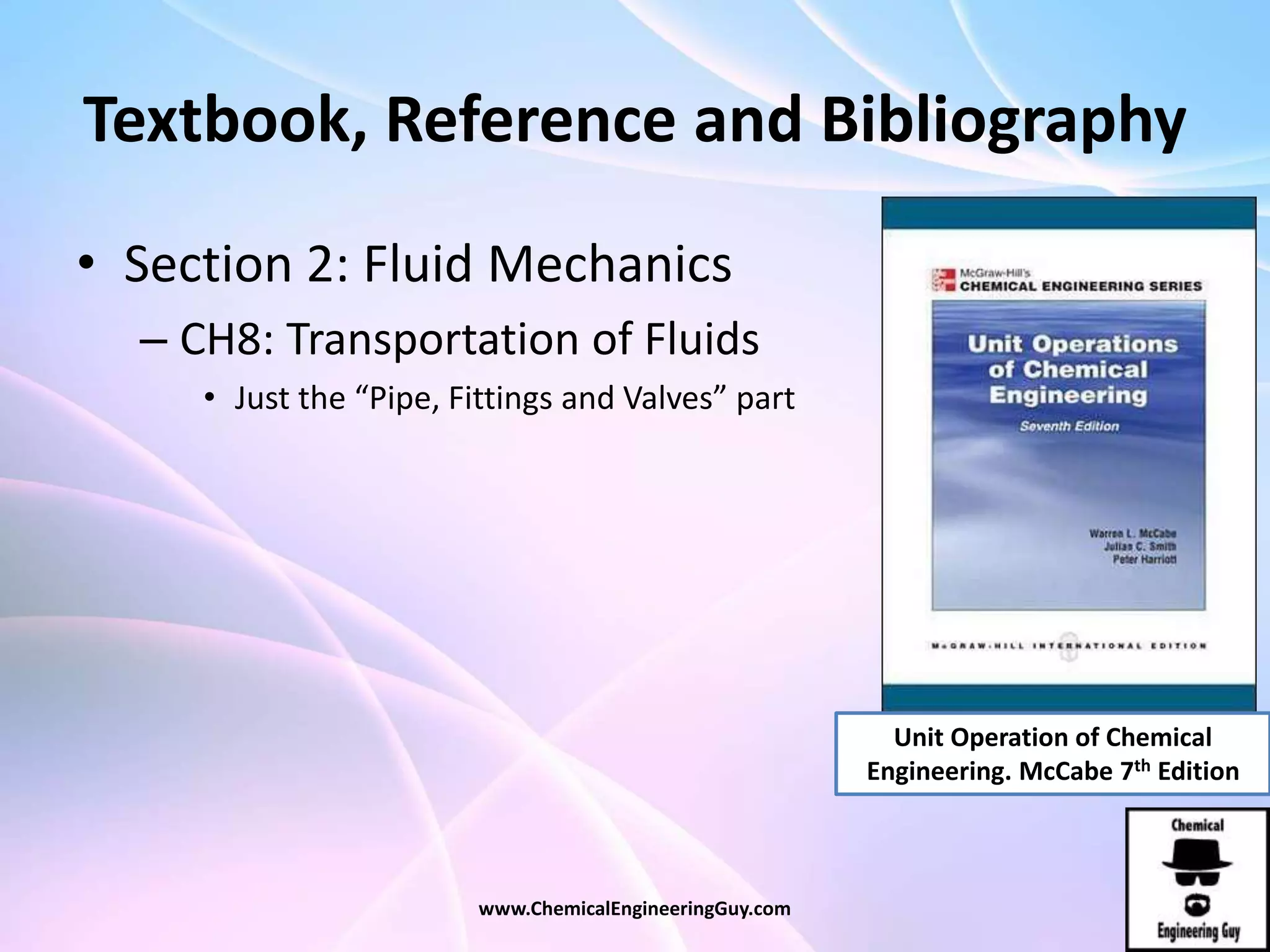Textbook, Reference and Bibliography
• Section 2: Fluid Mechanics
– CH8: Transportation of Fluids
• Just the “Pipe, Fittings and Valves” part
www.ChemicalEngineeringGuy.com
Unit Operation of Chemical
Engineering. McCabe 7th Edition
 