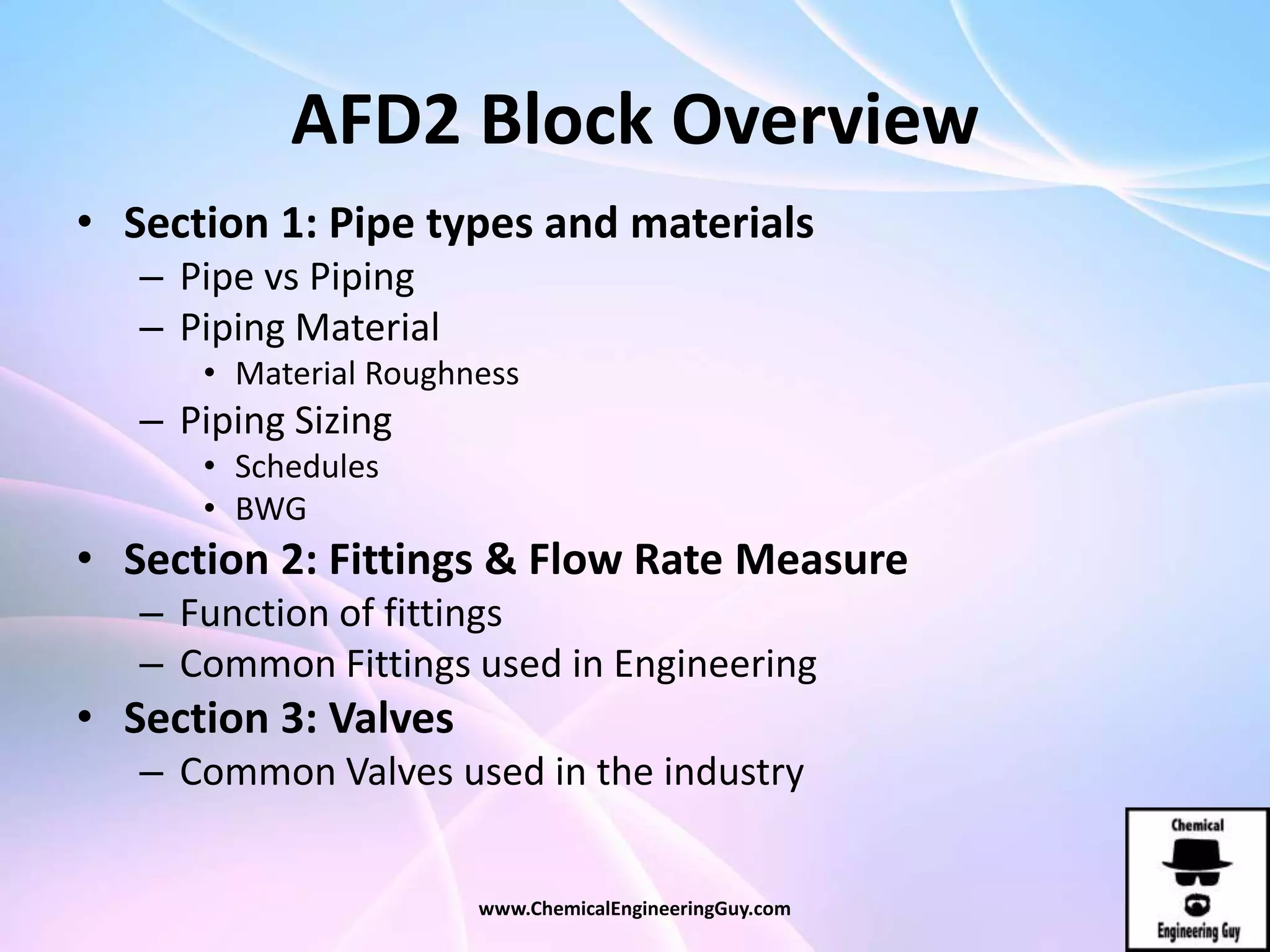 AFD2 Block Overview
• Section 1: Pipe types and materials
– Pipe vs Piping
– Piping Material
• Material Roughness
– Piping Sizing
• Schedules
• BWG
• Section 2: Fittings & Flow Rate Measure
– Function of fittings
– Common Fittings used in Engineering
• Section 3: Valves
– Common Valves used in the industry
www.ChemicalEngineeringGuy.com
 