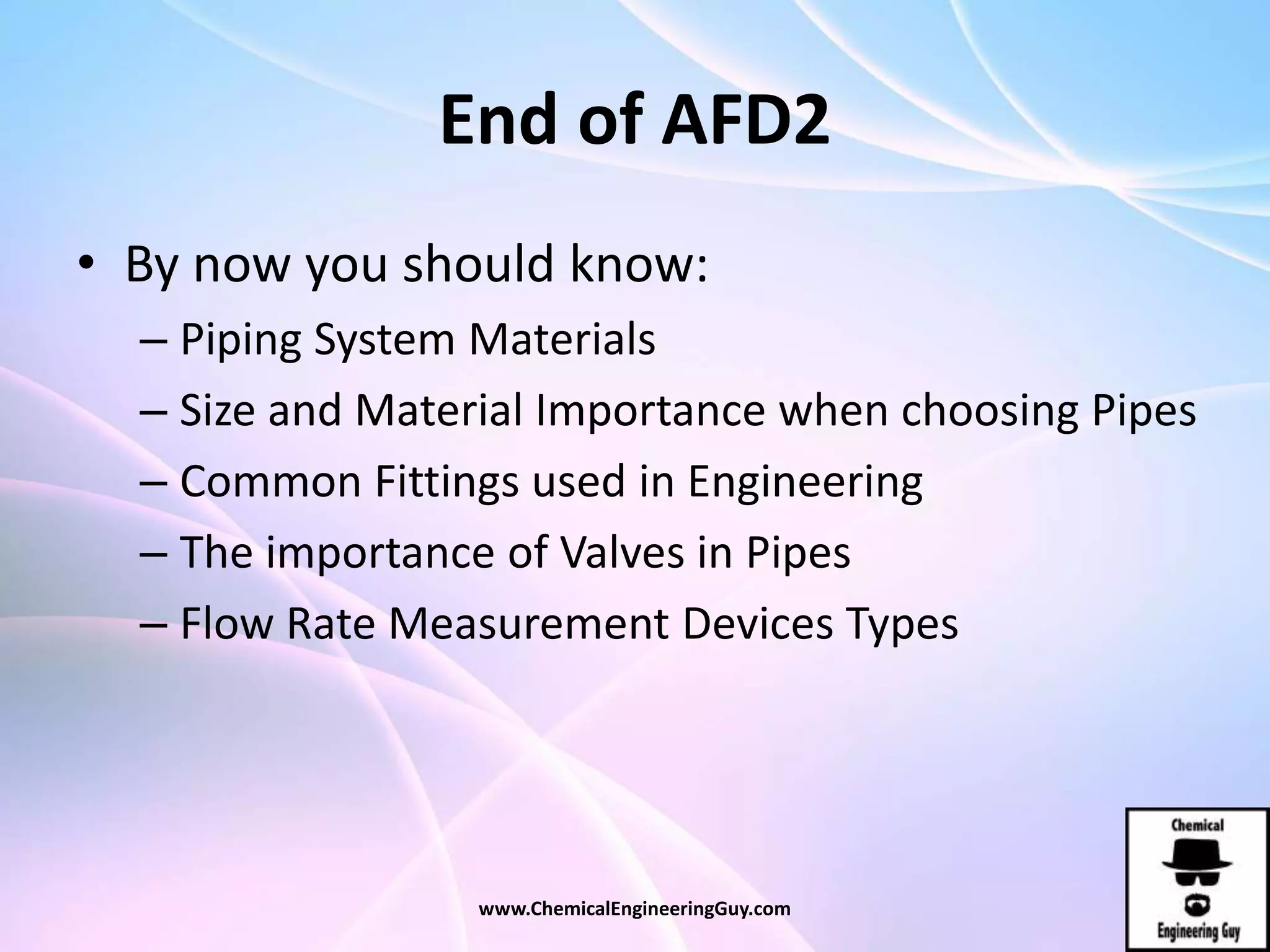 End of AFD2
• By now you should know:
– Piping System Materials
– Size and Material Importance when choosing Pipes
– Common Fittings used in Engineering
– The importance of Valves in Pipes
– Flow Rate Measurement Devices Types
www.ChemicalEngineeringGuy.com
 