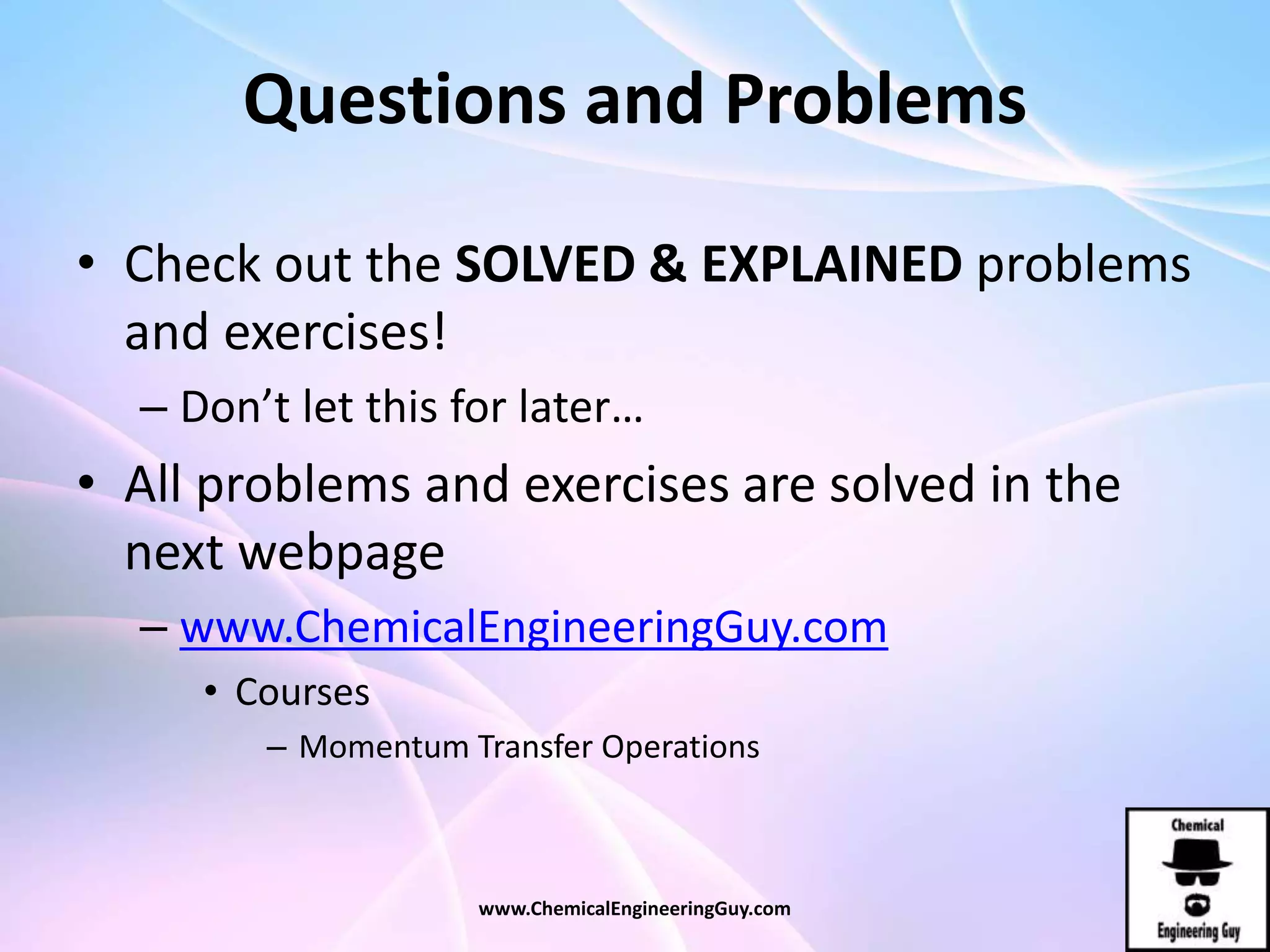 Questions and Problems
• Check out the SOLVED & EXPLAINED problems
and exercises!
– Don’t let this for later…
• All problems and exercises are solved in the
next webpage
– www.ChemicalEngineeringGuy.com
• Courses
– Momentum Transfer Operations
www.ChemicalEngineeringGuy.com
 