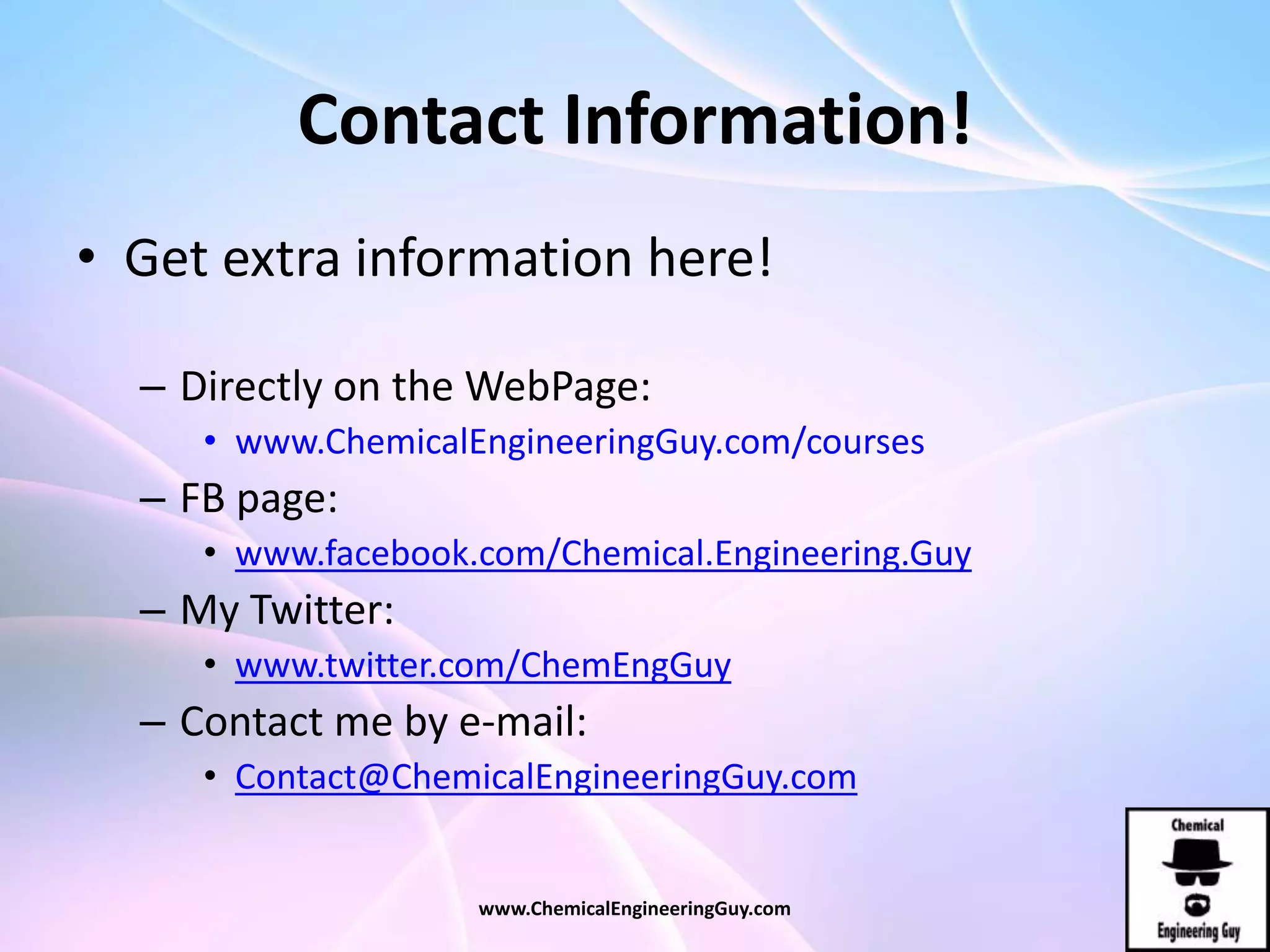 Contact Information!
• Get extra information here!
– Directly on the WebPage:
• www.ChemicalEngineeringGuy.com/courses
– FB page:
• www.facebook.com/Chemical.Engineering.Guy
– My Twitter:
• www.twitter.com/ChemEngGuy
– Contact me by e-mail:
• Contact@ChemicalEngineeringGuy.com
www.ChemicalEngineeringGuy.com
 