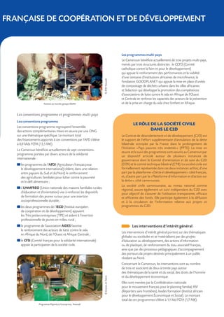   FRANÇAISE DE COOPÉRATION ET DE DÉVELOPPEMENT



                                                                                             Les programmes multi-pays
                                                                                             Le Cameroun bénéficie actuellement de trois projets multi-pays,
                                                                                             menés par trois structures distinctes : le CCFD (Comité
                                                                                             catholique contre la faim et pour le développement)
                                                                                             qui appuie le renforcement des performances et la viabilité
                                                                                             d’une centaine d’institutions africaines de microfinance, la




                                                                       © AFD Yaoundé
                                                                                             Fondation GOODPLANET qui appuie la mise en place d’unités
                                                                                             de compostage de déchets urbains dans les villes africaines
                                                                                             et Sidaction qui développe la promotion des compétences
                                                                                             d’associations de lutte contre le sida en Afrique de l’Ouest
                                                                                             et Centrale et renforce les capacités des acteurs de la prévention
                        Femmes au marché, groupe ADAH                                        et de la prise en charge du sida chez l’enfant en Afrique.


    Les conventions programme et programmes multi-pays
    Les conventions programme
                                                                                                      LE RÔLE DE LA SOCIÉTÉ CIVILE
    Les conventions programme regroupent l’ensemble
    des actions complémentaires mises en œuvre par une ONG                                                    DANS LE C2D
    sur une thématique spécifique. Le montant total                                          Le Contrat de désendettement et de développement (C2D) est
    des financements apportés à ces conventions par l’AFD s’élève                            le support de l’effort supplémentaire d’annulation de la dette
    à 8,9 Mds FCFA (13,5 M€).                                                                bilatérale octroyée par la France dans le prolongement de
                                                                                             l’Initiative « 
                                                                                                           Pays pauvres très endettés  (PPTE). La mise en
                                                                                                                                        »
    Le Cameroun bénéficie actuellement de sept conventions-
                                                                                             œuvre et le suivi des programmes sont assurés au Cameroun par
    programme portées par divers acteurs de la solidarité
                                                                                             un dispositif articulé autour de plusieurs instances de
    internationale :                                                                         gouvernance dont le Comité d’orientation et de suivi du C2D
      
      les programmes de l’AFDI (Agriculteurs français pour                                   (COS) et le comité technique bilatéral (CTB). La société civile est
      le développement international) ciblent, dans une relation                             formellement représentée dans ces deux instances ad hoc, d’une
      entre paysans du Sud et du Nord, le renforcement                                       part par la plateforme « Dette et développement » côté français,
      des agricultures familiales pour lutter contre la pauvreté                             et, d’autre part par la « Plateforme d’information et d’action sur
      et le défi alimentaire ;                                                               la dette », côté camerounais.
                                                                                             La société civile camerounaise, au niveau national comme
      
      L’UNMFREO (Union nationale des maisons familiales rurales                              régional, assure également un suivi indépendant du C2D avec
      d’éducation et d’orientation) vise à renforcer les dispositifs                         pour objectif de s’assurer de l’utilisation transparente, efficace
      de formation des jeunes ruraux pour une insertion                                      et efficiente des fonds. Elle participe également à la diffusion
      socioprofessionnelle durable ;                                                         et à la circulation de l’information relative aux projets et
      
      les deux programmes de l’IECD (Institut européen                                       programmes du C2D.
      de coopération et de développement) appuient
      les Très petites entreprises (TPE) et aident à l’insertion
      professionnelle de jeunes en milieu rural ;
      
      le programme de l’association AIDES favorise                                                   Les interventions d’intérêt général
      le renforcement des acteurs de lutte contre le sida
                                                                                             Les interventions d’intérêt général portent sur des thématiques
      en Afrique du Nord, de l’Ouest et Afrique Centrale ;
                                                                                             globales ou sociétales et se matérialisent par des projets
      
      le CFSI (Comité français pour la solidarité internationale)                            d’éducation au développement, des actions d’information
      appuie la participation de la société civile.                                          ou de plaidoyer, de renforcement du tissu associatif français,
                                                                                             ainsi que par des processus pédagogiques d’accompagnement
                                                                                             des porteurs de projets destinés principalement à un public
                                                                                             résidant au Nord.
                                                                                             Concernant le Cameroun, les interventions sont au nombre
                                                                                             de trois et associent de deux à trente pays autour
                                                                                             des thématiques de la santé et du social, des droits de l’homme
                                                                                             et du développement économique.
                                                                       © Graines de Talent




                                                                                             Elles sont menées par la Confédération nationale
                                                                                             pour le mouvement français pour le planning familial, RSF
                                                                                             (Reporters sans frontières), Inades formation (Institut africain
                                                                                             pour le développement Économique et Social). Le montant
                                                                                             total de ces programmes s’élève à 1,1 Md FCFA (1,7 M€).
                    Programme Pépinière d’entreprises, Yaoundé
 