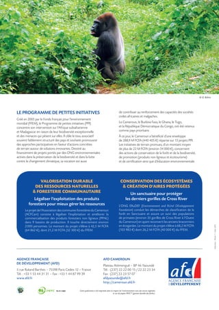 © O. Behra




LE PROGRAMME DE PETITES INITIATIVES                                                              de contribuer au renforcement des capacités des sociétés
                                                                                                 civiles africaines et malgaches.
Créé en 2005 par le Fonds français pour l’environnement
mondial (FFEM), le Programme de petites initiatives (PPI)                                        Le Cameroun, le Burkina Faso, le Ghana, le Togo,
concentre son intervention sur l’Afrique subsaharienne                                           et la République Démocratique du Congo, ont été retenus
et Madagascar en raison de leur biodiversité exceptionnelle                                      comme pays prioritaire.
et des menaces qui pèsent sur elles. Il cible le tissu associatif                                À ce jour, le Cameroun a bénéficié d’une enveloppe
souvent faiblement structuré des pays et souhaite promouvoir                                     de 288,9 M FCFA (440 405 €) répartie sur 13 projets PPI.
des approches participatives en faveur d’actions concrètes                                       Les initiatives de terrain promues, d’un montant moyen
de terrain autour de solutions innovantes. Destiné au                                            de plus de 22 M FCFA (environ 34 000 €), concernent
financement de projets portés par des ONG environnementales                                      des actions de conservation de la forêt et de la biodiversité,
actives dans la préservation de la biodiversité et dans la lutte                                 de promotion (produits non ligneux et écotourisme)
contre le changement climatique, sa vocation est aussi                                           et de certification ainsi que d’éducation environnementale.




                VALORISATION DURABLE                                                              CONSERVATION DES ÉCOSYSTÈMES
             DES RESSOURCES NATURELLES                                                              CRÉATION D’AIRES PROTÉGÉES
             FORESTERIE COMMUNAUTAIRE                                                                      Un sanctuaire pour protéger
            Légaliser l’exploitation des produits                                                        les derniers gorilles de Cross River
         forestiers pour mieux gérer les ressources                                              L’ONG ERuDEF (Environnement and RUral DEveloppement
      Le projet de l’Association des communes forestières du Cameroun                            Foundation) conduit les démarches de classification de la
      (ACFCam) consiste à légaliser l’exploitation et améliorer la                               forêt en Sanctuaire et assure un suivi des populations
      commercialisation des produits forestiers non ligneux (PFNL)                               de primates (environ 35 gorilles de Cross River à l’Ouest
      dans 9 bassins de production. Il touche directement environ                                du Cameroun) en ayant reconverti les anciens braconniers
      2 000 personnes. Le montant du projet s’élève à 42,5 M FCFA                                en écogardes. Le montant du projet s’élève à 68,2 M FCFA
                                                                                                                                                                               Exécution : Planet 7 – Mars 2013




      (64 862 €), dont 21,2 M FCFA (32 300 €) du FFEM.                                           (103 983 €) dont 26,2 M FCFA (40 000 €) du FFEM.




AGENCE FRANÇAISE                                                             AFD CAMEROUN
DE DÉVELOPPEMENT (AFD)
                                                                             Plateau Atémengué – BP 46 Yaoundé
5 rue Roland Barthes – 75598 Paris Cedex 12 – France                         Tél. : (237) 22 22 00 15 / 22 22 23 34
Tél. : +33 1 53 44 31 31 – Fax : +33 1 44 87 99 39                           Fax : (237) 22 23 57 07
www.afd.fr                                                                   afdyaounde@afd.fr
                                                                             http://cameroun.afd.fr

                                                 Cette publication a été imprimée dans le respect de l’environnement avec des encres végétales
                                                                                          et sur du papier PEFC™ (gestion durable des forêts).
 