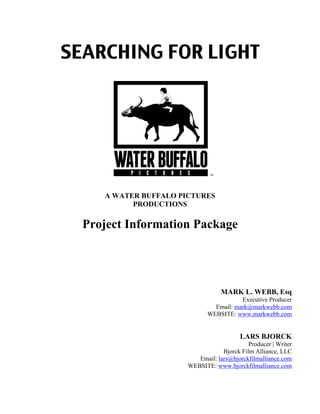 SEARCHING FOR LIGHT
A WATER BUFFALO PICTURES
PRODUCTIONS
Project Information Package
MARK L. WEBB, Esq
Executive Producer
Email: mark@markwebb.com
WEBSITE: www.markwebb.com
LARS BJORCK
Producer | Writer
Bjorck Film Alliance, LLC
Email: lars@bjorckfilmalliance.com
WEBSITE: www.bjorckfilmalliance.com
 