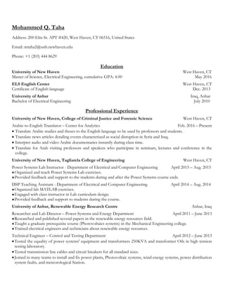 Mohammed Q. Taha
Address: 200 Elm St. APT #420, West Haven, CT 06516, United States
Email: mtaha2@unh.newhaven.edu
Phone: +1 (203) 444 8629
Education
University of New Haven West Haven, CT
Master of Science, Electrical Engineering, cumulative GPA: 4.00 May 2016
ELS English Center West Haven, CT
Certificate of English language Dec. 2013
University of Anbar Iraq, Anbar
Bachelor of Electrical Engineering July 2010
Professional Experience
University of New Haven, College of Criminal Justice and Forensic Science West Haven, CT
Arabic-to-English Translator – Center for Analytics Feb. 2016 – Present
 Translate Arabic studies and theses to the English language to be used by professors and students.
 Translate news articles detailing events characterized as social disruption in Syria and Iraq.
 Interpret audio and video Arabic documentaries instantly during class time.
 Translate for Arab visiting professors and speakers who participate in seminars, lectures and conference in the
college.
University of New Haven, Tagliatela College of Engineering West Haven, CT
Power Systems Lab Instructor - Department of Electrical and Computer Engineering April 2015 – Aug. 2015
●Organized and teach Power Systems Lab exercises.
●Provided feedback and support to the students during and after the Power Systems course ends.
DSP Teaching Assistant - Department of Electrical and Computer Engineering April 2014 – Aug. 2014
●Organized lab MATLAB exercises.
●Engaged with class instructor in Lab curriculum design.
●Provided feedback and support to students during the course.
University of Anbar, Renewable Energy Research Centre Anbar, Iraq
Researcher and Lab Director – Power Systems and Energy Department April 2011 – June 2013
●Researched and published several papers in the renewable energy resources field.
●Taught a graduate prerequisite course (Photovoltaics systems) in the Mechanical Engineering college.
●Trained electrical engineers and technicians about renewable energy resources.
Technical Engineer – Control and Testing Department April 2012 – June 2013
Tested the equality of power systems' equipment and transformers 250KVA and transformer Oils in high tension
testing laboratory.
Tested transmission line cables and circuit breakers for all standard sizes.
Joined in many teams to install and fix power plants, Photovoltaic systems, wind energy systems, power distribution
system faults, and meteorological Station.
 