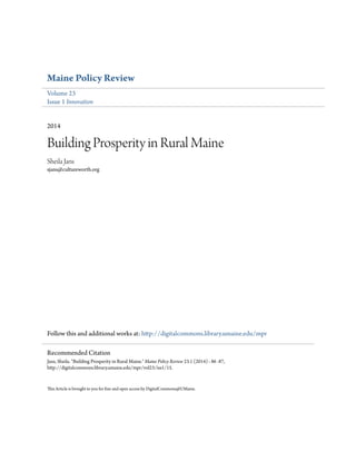 Maine Policy Review
Volume 23
Issue 1 Innovation
2014
Building Prosperity in Rural Maine
Sheila Jans
sjans@cultureworth.org
Follow this and additional works at: http://digitalcommons.library.umaine.edu/mpr
This Article is brought to you for free and open access by DigitalCommons@UMaine.
Recommended Citation
Jans, Sheila. "Building Prosperity in Rural Maine." Maine Policy Review 23.1 (2014) : 86 -87,
http://digitalcommons.library.umaine.edu/mpr/vol23/iss1/15.
 