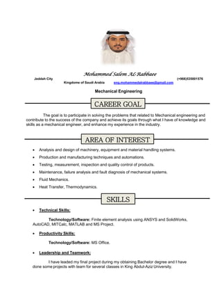 Mohammed Salem AL-Rabbaee
Jeddah City (+966)535001576
Kingdome of Saudi Arabia eng.mohammedalrabbaee@gmail.com
Mechanical Engineering
The goal is to participate in solving the problems that related to Mechanical engineering and
contribute to the success of the company and achieve its goals through what I have of knowledge and
skills as a mechanical engineer, and enhance my experience in the industry.
 Analysis and design of machinery, equipment and material handling systems.
 Production and manufacturing techniques and automations.
 Testing, measurement, inspection and quality control of products.
 Maintenance, failure analysis and fault diagnosis of mechanical systems.
 Fluid Mechanics.
 Heat Transfer, Thermodynamics.
 Technical Skills:
Technology/Software: Finite element analysis using ANSYS and SolidWorks,
AutoCAD, MITCalc, MATLAB and MS Project.
 Productivity Skills:
Technology/Software: MS Office.
 Leadership and Teamwork:
I have leaded my final project during my obtaining Bachelor degree and I have
done some projects with team for several classes in King Abdul-Aziz University.
CAREER GOAL
AREA OF INTEREST
SKILLS
 