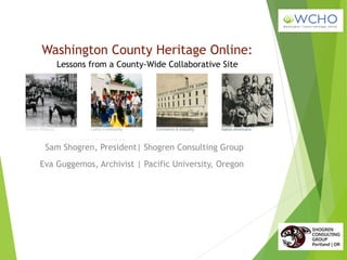 Washington County Heritage Online:
Sam Shogren, President| Shogren Consulting Group
Lessons from a County-Wide Collaborative Site
Eva Guggemos, Archivist | Pacific University, Oregon
 