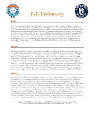 Juli Hathaway
Belief
If you possess a strong Belieftheme, you have certain core values that are enduring. These values vary
from one person to another, but ordinarily your Belieftheme causes you to be family -oriented, altruistic,
even spiritual, and to value responsibility and high ethics —both in yourselfand others. These corevalues
affect your behavior in many ways.They give your life meaning and satisfaction;in your view, success is
more than money and prestige. They provide you with direction, guiding youthrough the temptations and
distractions oflife toward a consistent set ofpriorities. This consistency is the foundation for all your
relationships. Yourfriends call you dependable.“I know where you stand,”they say. Your Beliefmakes
you easy to trust. It also demands that you find work that meshes with your values. Your work must be
meaningful;it must matter to you.And guidedby your Belieftheme it will matter only ifit gives youa
chance to liveout your values.
Relator
Relator describes your attitude toward yourrelationships. In simple terms, the Relator theme pulls you
toward people you already know. Youdo not necessarily shy away from meeting new people —in fact, you
may have other themes that cause you to enjoy the thrill of turning strangers into friends —but you do
derive a great deal ofpleasure and strength from being around yourclose friends. Youare comfortable
with intimacy. Once the initial connection has been made, you deliberately encourage a deepening ofthe
relationship. You want to understandtheir feelings, theirgoals, their fears, and theirdreams;and you
want them to understand yours. You know that this kind ofcloseness implies a certain amount ofrisk —
you might be taken advantageof — but you are willing to accept that risk. For you a relationship has value
only ifit is genuine. And the only way to know that is to entrust yourselfto the otherperson. The more
you share with each other, the more you risk together. The more you risk together, the moreeac h ofyou
proves yourcaring is genuine. These are your steps toward real friendship,and you take them willingly.
Learner
Y ou love to learn. The subject matterthat interests you most will be determined by your other themes and
experiences, but whatever the subject, you will always be drawn to the process oflearning. The process,
more than the content or the result, is especially exciting for you. You are energized by the steady and
deliberatejourney from ignorance to competence.The thrill ofthe first few facts, the early efforts to recite
or practice what you have learned, the growing confidence ofa skill mastered —this is the process that
entices you. Yourexcitementleads you to engage in adult learning experiences —yoga or piano lessons or
graduate classes.It enables you to thrive in dynamic work environments where youare asked to take on
short project assignments and are expected to learn a lot about the new subjectmatter in a short period of
time and then move on to the next one. This Learner theme does not necessarily mean that you seek to
become the subject matter expert, or thatyou are striving for the respect that accompanies a professional
or academic credential. The outcome ofthe learning is less significant than the “getting there.”
 