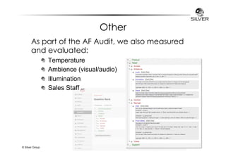 Other 
As part of the AF Audit, we also measured 
and evaluated: 
Temperature 
Ambience (visual/audio) 
Illumination 
Sales Staff 
© Silver Group 
 