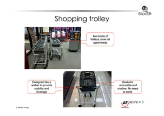 Shopping trolley 
© Silver Group 
Designed like a 
walker to provide 
stability and 
leverage 
Basket is 
removable and 
shallow. No need 
to bend. 
Two kinds of 
trolleys cover all 
ages/needs 
score = 5 
 