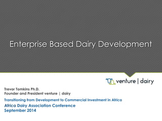 Enterprise Based Dairy Development 
Trevor Tomkins Ph.D. 
Founder and President venture | dairy 
Transitioning from Development to Commercial Investment in Africa 
Africa Dairy Association Conference 
September 2014 
 