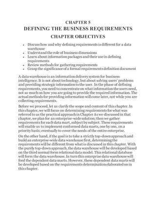 CHAPTER 5
DEFINING THE BUSINESS REQUIREMENTS
CHAPTER OBJECTIVES
 Discusshow and why defining requirementsisdifferent for a data
warehouse
 Understand the role of businessdimensions
 Learn about informationpackagesand their usein defining
requirements
 Review methodsfor gathering requirements
 Grasp the significanceofa formal requirementsdefinitiondocument
A data warehouseis an informationdeliverysystem for business
intelligence. It is not about technology, but about solving users' problems
and providing strategic informationtothe user. In the phase of defining
requirements, you need to concentrateon what informationtheusersneed,
not so much on how you are going to providethe required information. The
actualmethodsfor providing information willcome later, not while you are
collecting requirements.
Before we proceed, let us clarifythe scopeand content of thischapter. In
thischapter, we will focus on determining requirementsfor what was
referred to as the practicalapproach inChapter Aswe discussed in that
chapter, weplan for an enterprise-widesolution; thenwe gather
requirementsfor each data mart, subject bysubject. Theserequirements
will enable us to implement conformed data marts, oneby one, on a
prioritybasis; eventuallyto cover the needs of the entireenterprise.
On the other hand, if the goal is to take a strictlytop-downapproach and
build an enterprise-widedata warehousefirst, determiningthe
requirementswillbe different from what is discussed in thischapter. With
the purely top-downapproach, thedata warehousewill be developed based
on thethird normal form relationaldata model. Thisrelationaldatabase
will form the data warehouse. In turnthisenterprisedata warehousewill
feed the dependent data marts. However, these dependent data martswill
be developed based on the requirementsdeterminationelaborated onin
thischapter.
 