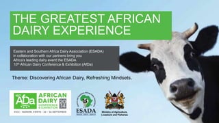 THE GREATEST AFRICAN DAIRY EXPERIENCE
THE GREATEST AFRICAN
DAIRY EXPERIENCE
Theme: Discovering African Dairy, Refreshing Mindsets.
Eastern and Southern Africa Dairy Association (ESADA)
in collaboration with our partners bring you
Africa’s leading dairy event the ESADA
10th African Dairy Conference & Exhibition (AfDa)
 