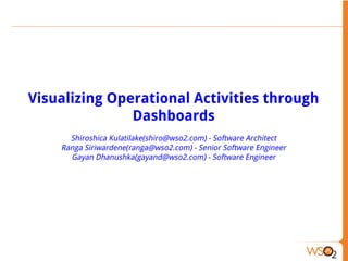 Visualizing Operational Activities through
Dashboards
Shiroshica Kulatilake(shiro@wso2.com) - Software Architect
Ranga Siriwardene(ranga@wso2.com) - Senior Software Engineer
Gayan Dhanushka(gayand@wso2.com) - Software Engineer

 