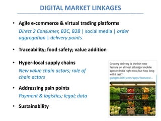 DIGITAL MARKET LINKAGES
• Agile e-commerce & virtual trading platforms
Direct 2 Consumer, B2C, B2B | social media | order
aggregation | delivery points
• Traceability; food safety; value addition
• Hyper-local supply chains
New value chain actors; role of existing value-
chain actors
• Addressing pain points
Payment & logistics; legal; data
• Sustainability
 