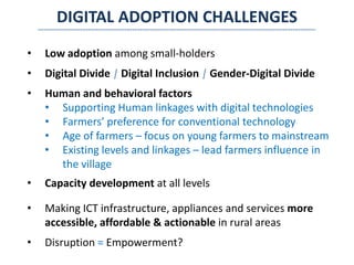 DIGITAL ADOPTION CHALLENGES
• Low adoption among small-holders
• Digital Divide | Digital Inclusion | Gender-Digital Divide
• Human and behavioral factors
• Supporting Human linkages with digital technologies
• Farmers’ preference for conventional technology
• Age of farmers – focus on young farmers to mainstream
• Existing levels and linkages – lead farmers influence in
the village
• Capacity development at all levels
• Making ICT infrastructure, appliances and services more
accessible, affordable & actionable in rural areas
• Disruption = Empowerment?
 
