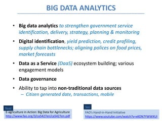 BIG DATA ANALYTICS
• Big data analytics to strengthen government service
identification, delivery, strategy, planning & monitoring
• Digital identification, yield prediction, credit profiling,
supply chain bottlenecks; aligning polices on food prices,
market forecasts
• Data as a Service (DaaS) ecosystem building; various
engagement models
• Data governance
• Ability to tap into non-traditional data sources
– Citizen generated date, transactions, mobile
See
FAO’s Hand-in-Hand Initiative
https://www.youtube.com/watch?v=xKON7YWWXUI
E-agriculture in Action: Big Data for Agriculture
http://www.fao.org/3/ca5427en/ca5427en.pdf
Read
 