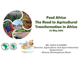 Feed Africa
The Road to Agricultural
Transformation in Africa
24 May 2016
DR. CHIJI OJUKWU
Director, Agriculture and Agro-Industries
Department
African Development Bank
Feed Africa
The Road to Agricultural
Transformation in Africa
24 May 2016
DR. CHIJI OJUKWU
Director, Agriculture and Agro-Industries
Department
African Development Bank
 