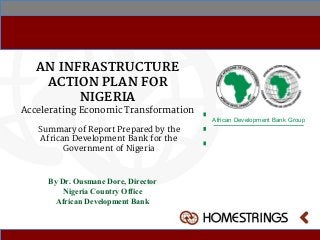 AN INFRASTRUCTURE
ACTION PLAN FOR
NIGERIA
Accelerating Economic Transformation
African Development Bank Group
By Dr. Ousmane Dore, Director
Nigeria Country Office
African Development Bank
Summary of Report Prepared by the
African Development Bank for the
Government of Nigeria
 
