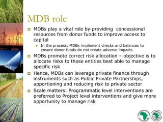 MDB role
 MDBs play a vital role by providing concessional
resources from donor funds to improve access to
capital
 In the process, MDBs implement checks and balances to
ensure donor funds do not create adverse impacts
 MDBs promote correct risk allocation – objective is to
allocate risks to those entities best able to manage
specific risk
 Hence, MDBs can leverage private finance through
instruments such as Public Private Partnerships,
apportioning and reducing risk to private sector
 Scale matters: Programmatic level interventions are
preferred to Project level interventions and give more
opportunity to manage risk
 