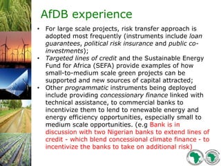AfDB experience
• For large scale projects, risk transfer approach is
adopted most frequently (instruments include loan
guarantees, political risk insurance and public co-
investments);
• Targeted lines of credit and the Sustainable Energy
Fund for Africa (SEFA) provide examples of how
small-to-medium scale green projects can be
supported and new sources of capital attracted;
• Other programmatic instruments being deployed
include providing concessionary finance linked with
technical assistance, to commercial banks to
incentivize them to lend to renewable energy and
energy efficiency opportunities, especially small to
medium scale opportunities. (e.g Bank is in
discussion with two Nigerian banks to extend lines of
credit - which blend concessional climate finance - to
incentivize the banks to take on additional risk)
 